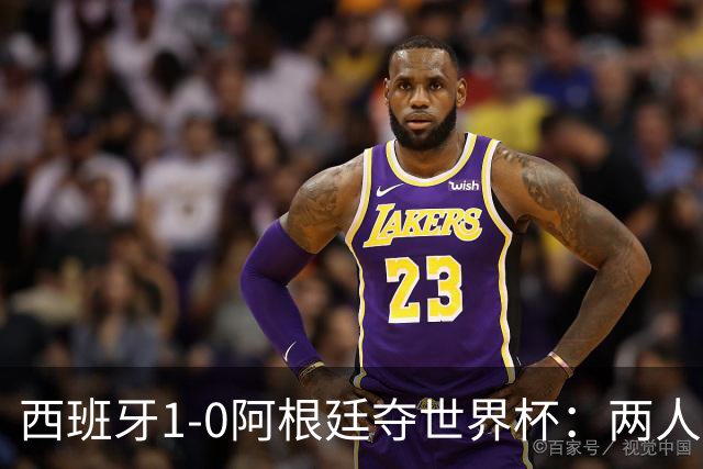 西班牙1-0阿根廷夺世界杯：两人最低3分成灾难，一人8分独力救主